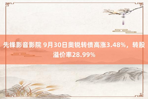 先锋影音影院 9月30日奥锐转债高涨3.48%，转股溢价率28.99%