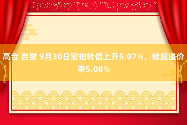 高合 自慰 9月30日宏柏转债上升5.07%，转股溢价率5.08%