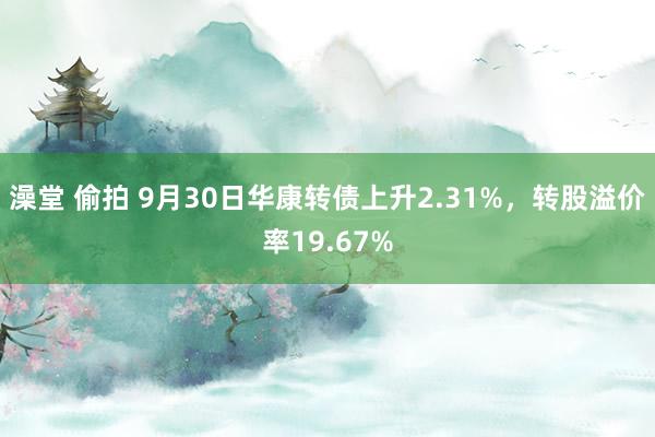 澡堂 偷拍 9月30日华康转债上升2.31%，转股溢价率19.67%