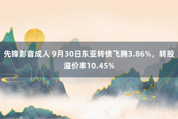 先锋影音成人 9月30日东亚转债飞腾3.86%，转股溢价率10.45%