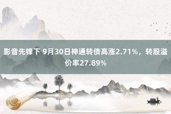 影音先锋下 9月30日神通转债高涨2.71%，转股溢价率27.89%