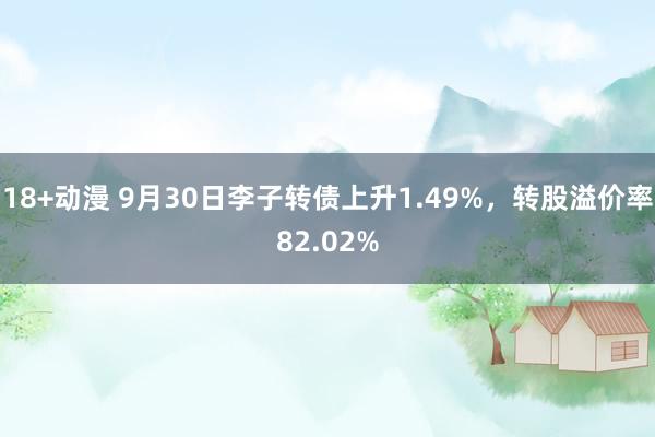 18+动漫 9月30日李子转债上升1.49%，转股溢价率82.02%