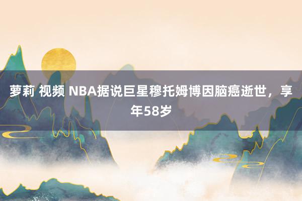 萝莉 视频 NBA据说巨星穆托姆博因脑癌逝世，享年58岁