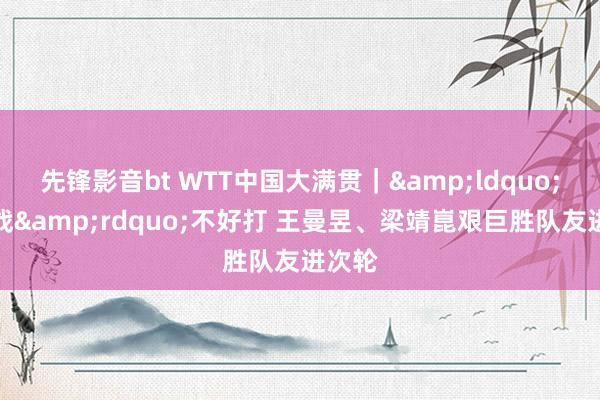 先锋影音bt WTT中国大满贯｜&ldquo;德比战&rdquo;不好打 王曼昱、梁靖崑艰巨胜队友进次轮