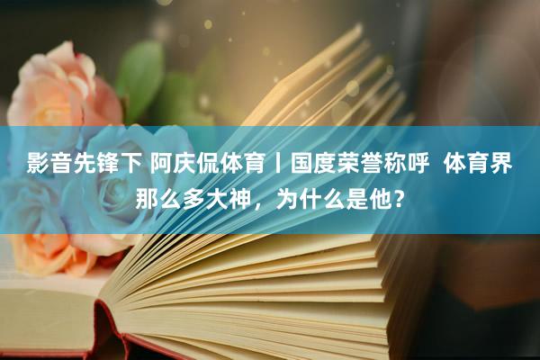 影音先锋下 阿庆侃体育丨国度荣誉称呼  体育界那么多大神，为什么是他？