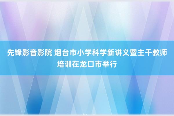 先锋影音影院 烟台市小学科学新讲义暨主干教师培训在龙口市举行