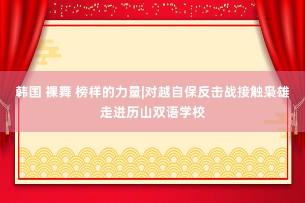 韩国 裸舞 榜样的力量|对越自保反击战接触枭雄走进历山双语学校