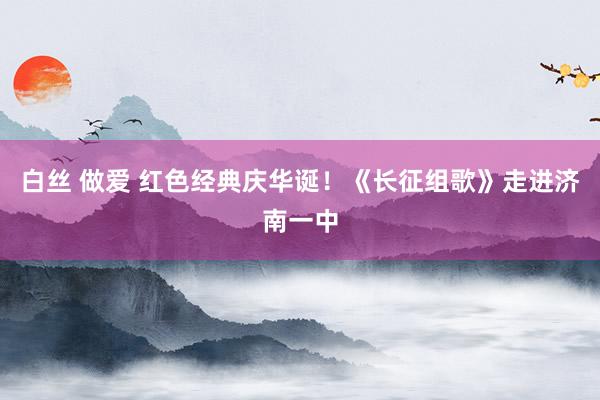 白丝 做爱 红色经典庆华诞！《长征组歌》走进济南一中