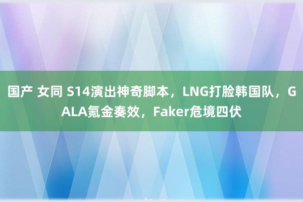 国产 女同 S14演出神奇脚本，LNG打脸韩国队，GALA氪金奏效，Faker危境四伏