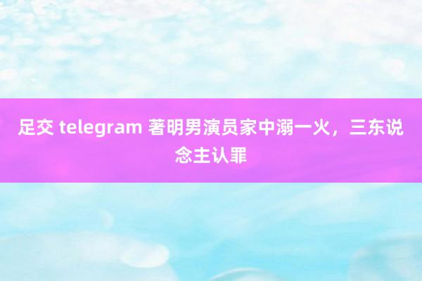 足交 telegram 著明男演员家中溺一火，三东说念主认罪