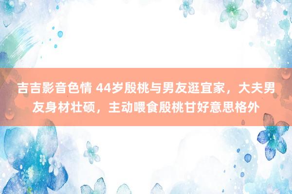 吉吉影音色情 44岁殷桃与男友逛宜家，大夫男友身材壮硕，主动喂食殷桃甘好意思格外