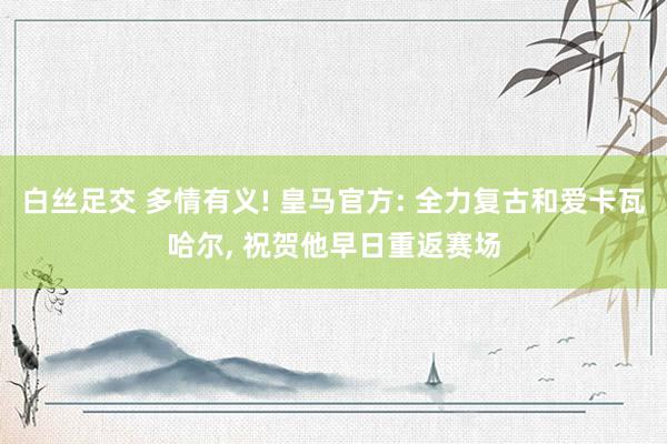 白丝足交 多情有义! 皇马官方: 全力复古和爱卡瓦哈尔， 祝贺他早日重返赛场