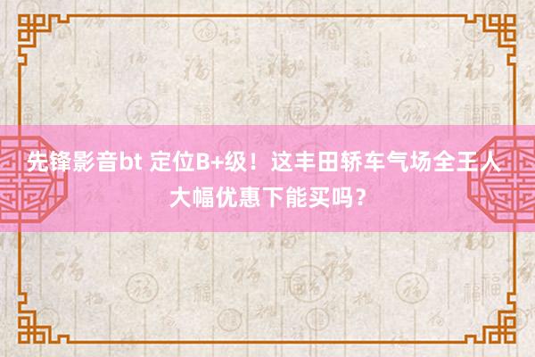 先锋影音bt 定位B+级！这丰田轿车气场全王人 大幅优惠下能买吗？