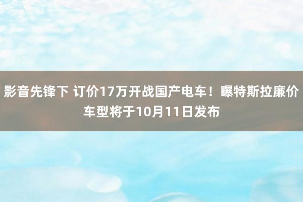 影音先锋下 订价17万开战国产电车！曝特斯拉廉价车型将于10月11日发布