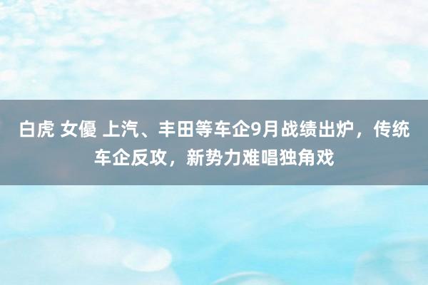 白虎 女優 上汽、丰田等车企9月战绩出炉，传统车企反攻，新势力难唱独角戏