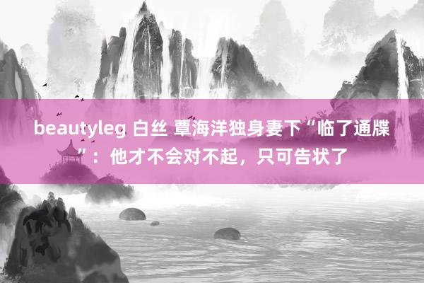 beautyleg 白丝 覃海洋独身妻下“临了通牒”：他才不会对不起，只可告状了