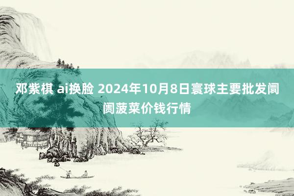 邓紫棋 ai换脸 2024年10月8日寰球主要批发阛阓菠菜价钱行情