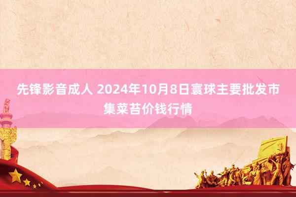 先锋影音成人 2024年10月8日寰球主要批发市集菜苔价钱行情