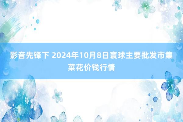 影音先锋下 2024年10月8日寰球主要批发市集菜花价钱行情