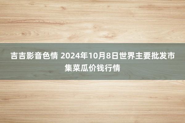 吉吉影音色情 2024年10月8日世界主要批发市集菜瓜价钱行情