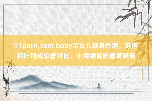 91porn，com baby带女儿现身香港，穿搭和叶珂成较着对比，小海绵背影像黄晓明