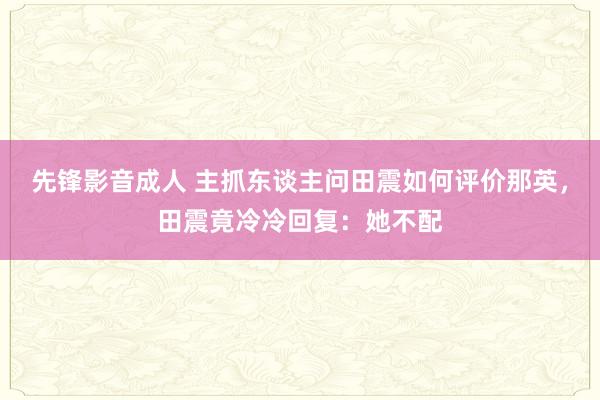 先锋影音成人 主抓东谈主问田震如何评价那英，田震竟冷冷回复：她不配