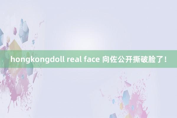 hongkongdoll real face 向佐公开撕破脸了！