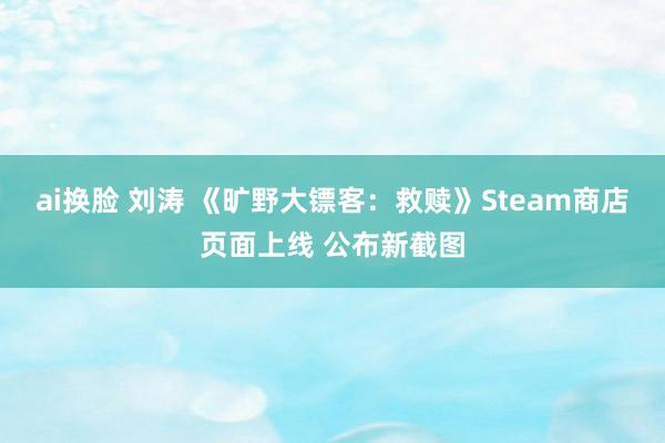 ai换脸 刘涛 《旷野大镖客：救赎》Steam商店页面上线 公布新截图