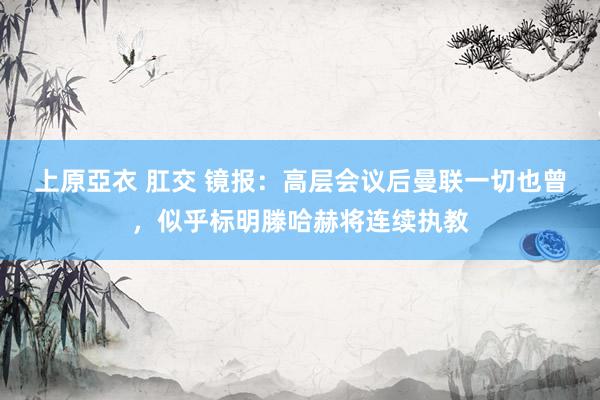 上原亞衣 肛交 镜报：高层会议后曼联一切也曾，似乎标明滕哈赫将连续执教