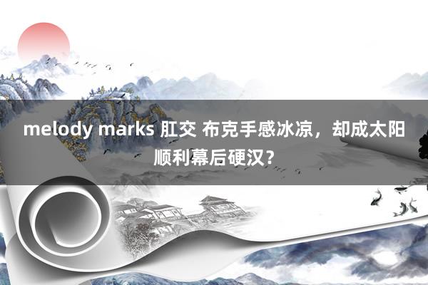 melody marks 肛交 布克手感冰凉，却成太阳顺利幕后硬汉？