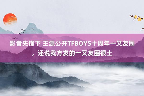 影音先锋下 王源公开TFBOYS十周年一又友圈，还说我方发的一又友圈很土