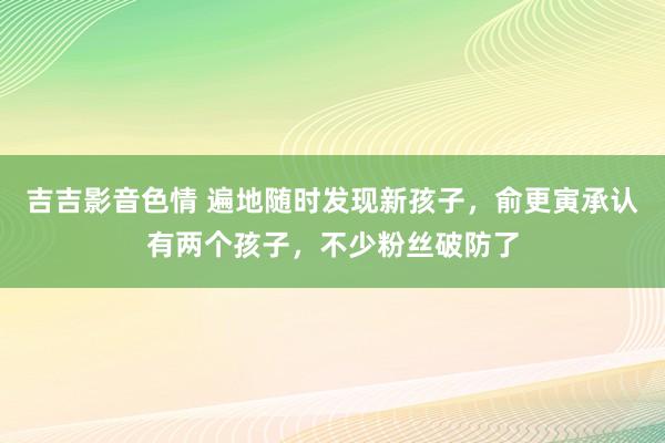 吉吉影音色情 遍地随时发现新孩子，俞更寅承认有两个孩子，不少粉丝破防了