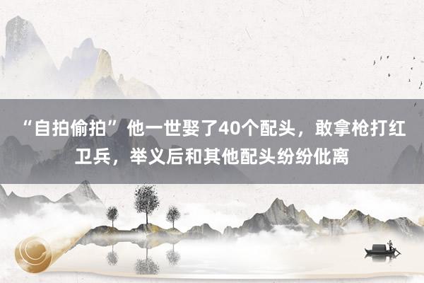 “自拍偷拍” 他一世娶了40个配头，敢拿枪打红卫兵，举义后和其他配头纷纷仳离