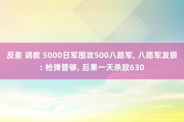 反差 调教 5000日军围攻500八路军， 八路军发狠: 枪弹管够， 后果一天杀敌630