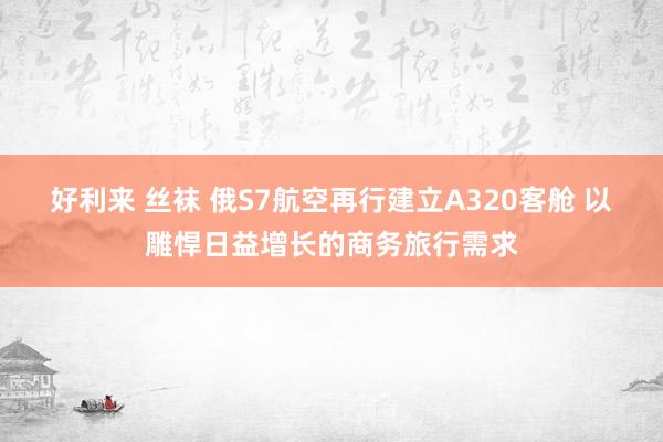 好利来 丝袜 俄S7航空再行建立A320客舱 以雕悍日益增长的商务旅行需求