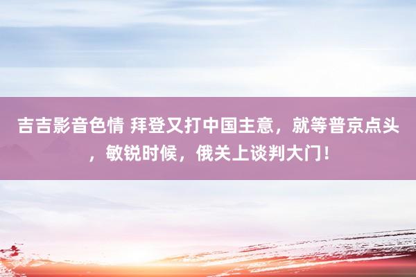 吉吉影音色情 拜登又打中国主意，就等普京点头，敏锐时候，俄关上谈判大门！