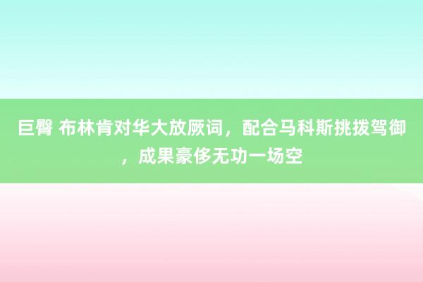 巨臀 布林肯对华大放厥词，配合马科斯挑拨驾御，成果豪侈无功一场空