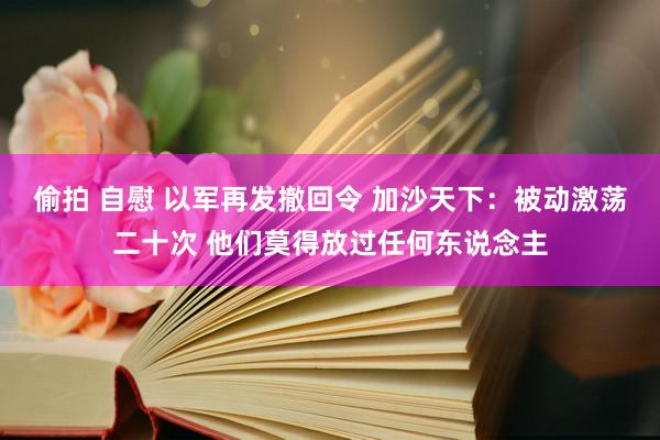 偷拍 自慰 以军再发撤回令 加沙天下：被动激荡二十次 他们莫得放过任何东说念主