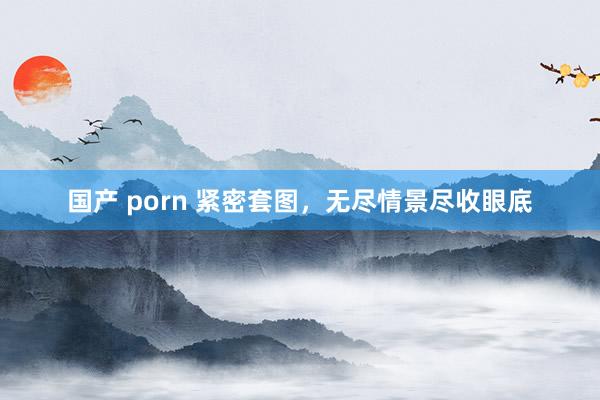 国产 porn 紧密套图，无尽情景尽收眼底