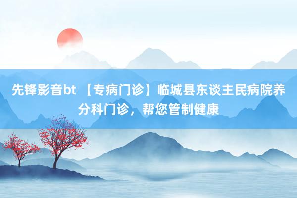 先锋影音bt 【专病门诊】临城县东谈主民病院养分科门诊，帮您管制健康