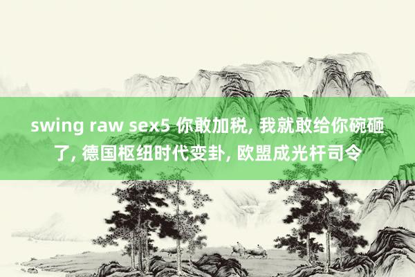 swing raw sex5 你敢加税， 我就敢给你碗砸了， 德国枢纽时代变卦， 欧盟成光杆司令