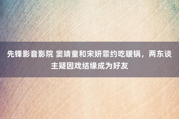 先锋影音影院 窦靖童和宋妍霏约吃暖锅，两东谈主疑因戏结缘成为好友