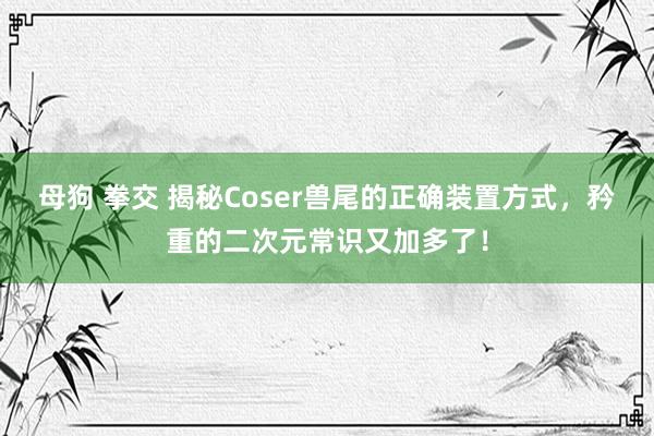 母狗 拳交 揭秘Coser兽尾的正确装置方式，矜重的二次元常识又加多了！