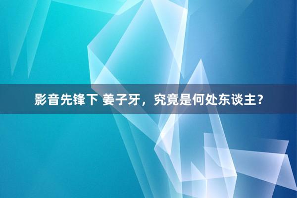 影音先锋下 姜子牙，究竟是何处东谈主？