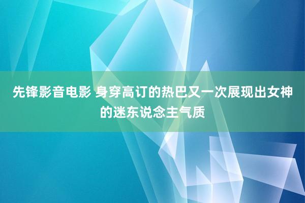 先锋影音电影 身穿高订的热巴又一次展现出女神的迷东说念主气质