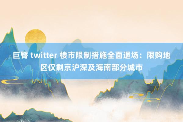 巨臀 twitter 楼市限制措施全面退场：限购地区仅剩京沪深及海南部分城市