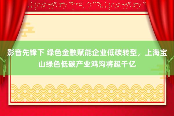 影音先锋下 绿色金融赋能企业低碳转型，上海宝山绿色低碳产业鸿沟将超千亿