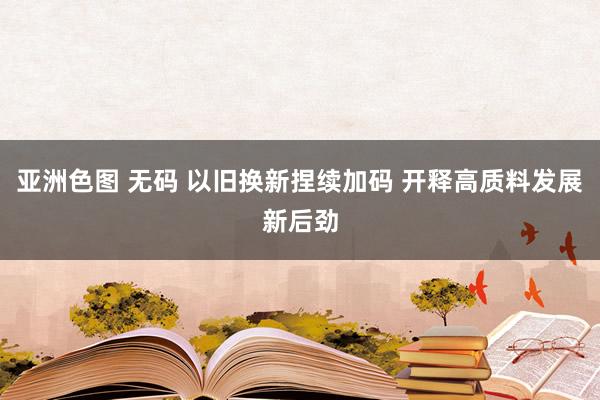 亚洲色图 无码 以旧换新捏续加码 开释高质料发展新后劲