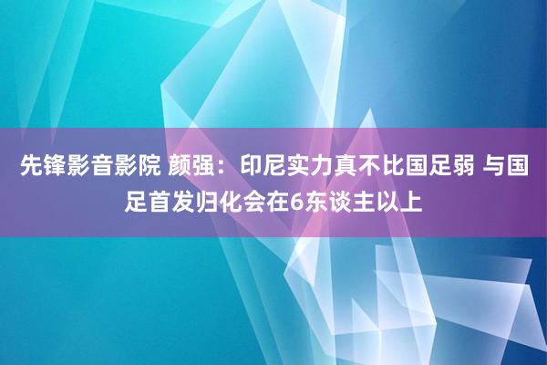 先锋影音影院 颜强：印尼实力真不比国足弱 与国足首发归化会在6东谈主以上