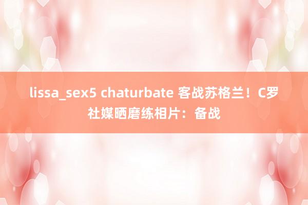 lissa_sex5 chaturbate 客战苏格兰！C罗社媒晒磨练相片：备战